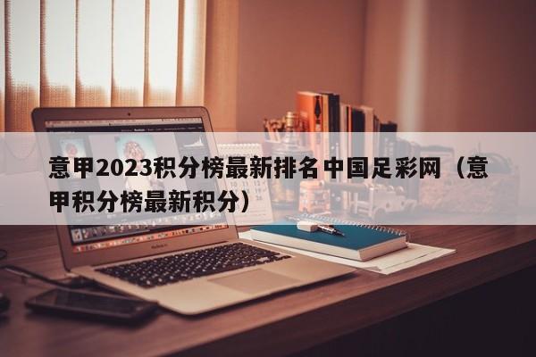 意甲2023积分榜最新排名中国足彩网（意甲积分榜最新积分）